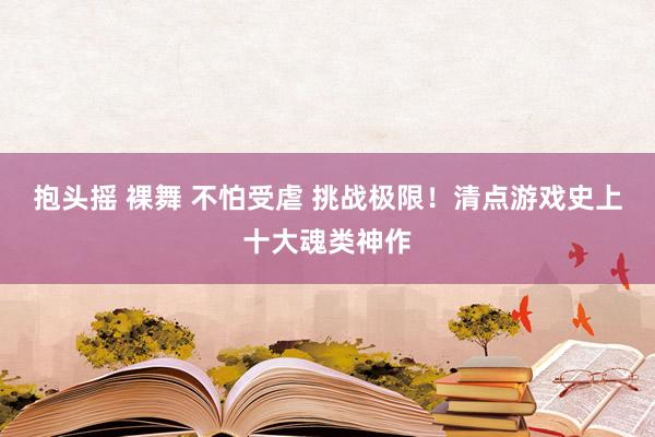 抱头摇 裸舞 不怕受虐 挑战极限！清点游戏史上十大魂类神作