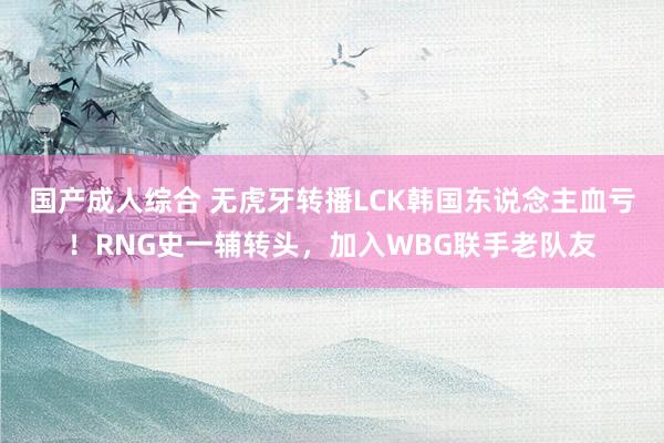 国产成人综合 无虎牙转播LCK韩国东说念主血亏！RNG史一辅转头，加入WBG联手老队友