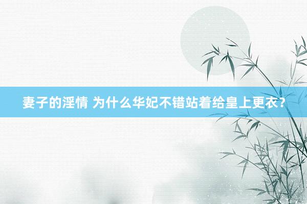 妻子的淫情 为什么华妃不错站着给皇上更衣？