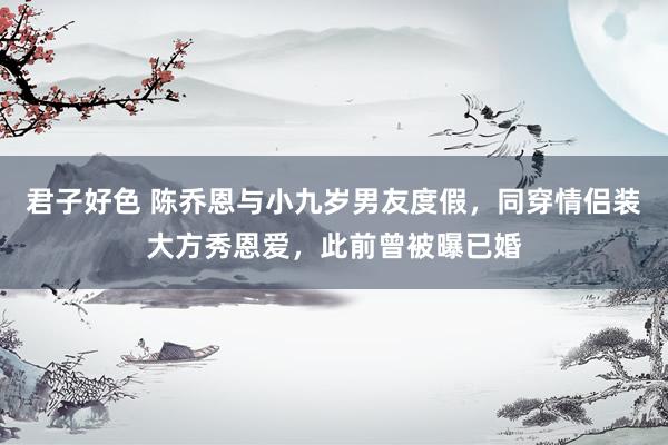 君子好色 陈乔恩与小九岁男友度假，同穿情侣装大方秀恩爱，此前曾被曝已婚