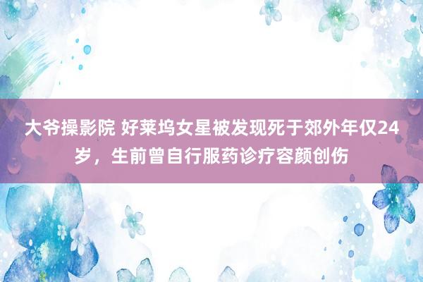 大爷操影院 好莱坞女星被发现死于郊外年仅24岁，生前曾自行服药诊疗容颜创伤