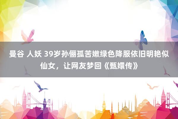 曼谷 人妖 39岁孙俪孤苦嫩绿色降服依旧明艳似仙女，让网友梦回《甄嬛传》