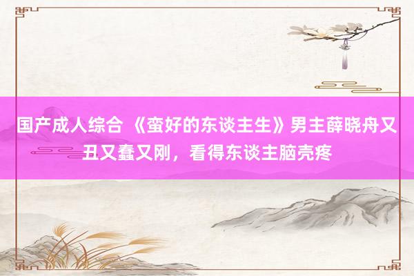 国产成人综合 《蛮好的东谈主生》男主薛晓舟又丑又蠢又刚，看得东谈主脑壳疼