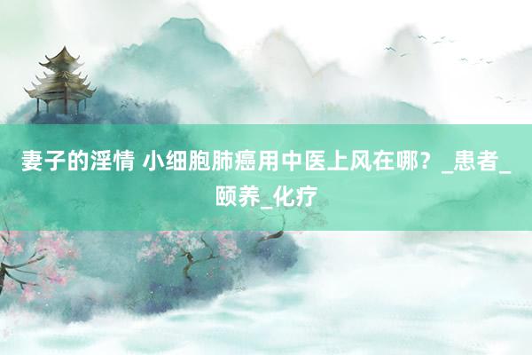妻子的淫情 小细胞肺癌用中医上风在哪？_患者_颐养_化疗