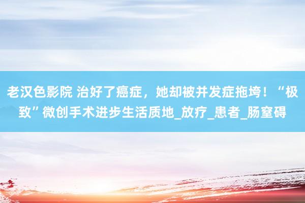 老汉色影院 治好了癌症，她却被并发症拖垮！“极致”微创手术进步生活质地_放疗_患者_肠窒碍