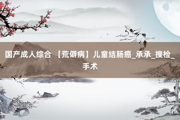 国产成人综合 【荒僻病】儿童结肠癌_承承_搜检_手术