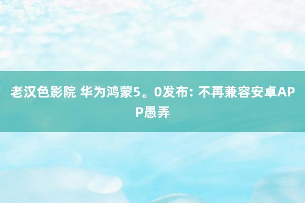 老汉色影院 华为鸿蒙5。0发布: 不再兼容安卓APP愚弄