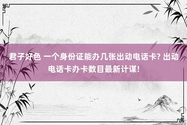 君子好色 一个身份证能办几张出动电话卡? 出动电话卡办卡数目最新计谋!