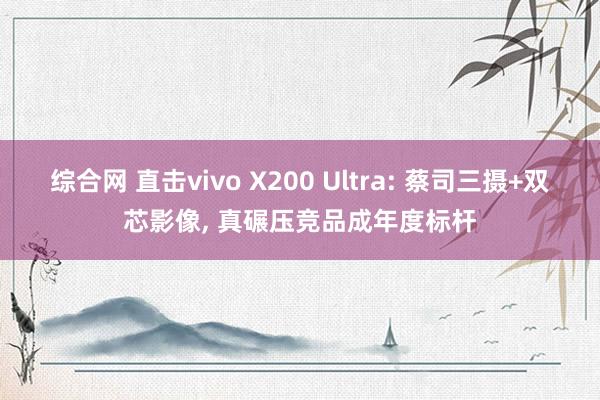综合网 直击vivo X200 Ultra: 蔡司三摄+双芯影像， 真碾压竞品成年度标杆