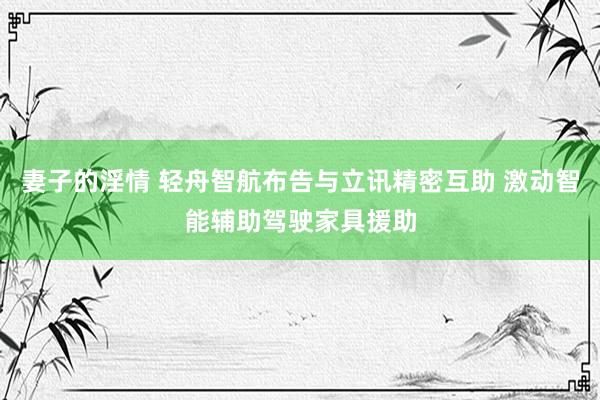 妻子的淫情 轻舟智航布告与立讯精密互助 激动智能辅助驾驶家具援助