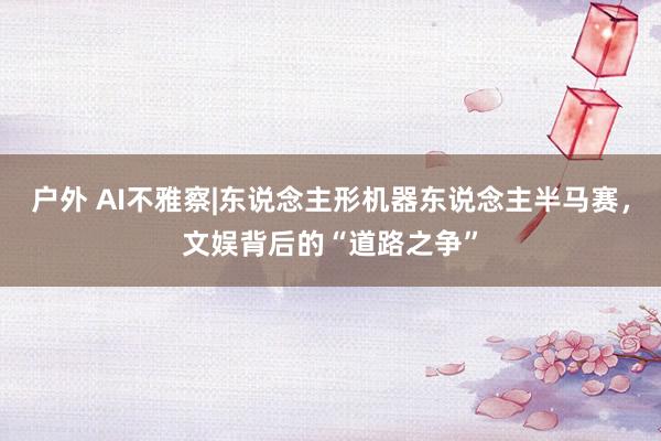 户外 AI不雅察|东说念主形机器东说念主半马赛，文娱背后的“道路之争”