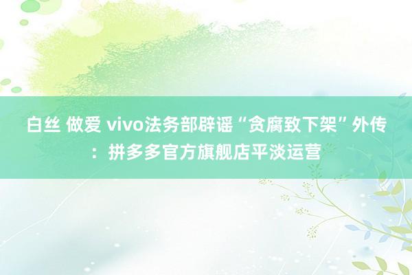 白丝 做爱 vivo法务部辟谣“贪腐致下架”外传：拼多多官方旗舰店平淡运营