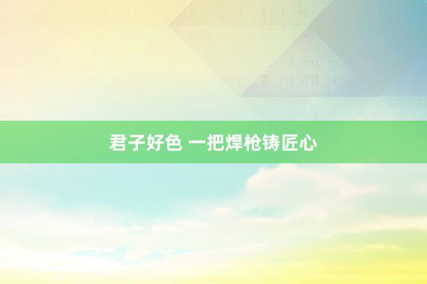 君子好色 一把焊枪铸匠心