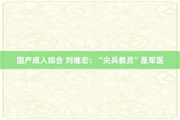 国产成人综合 刘继宏：“尖兵教员”是军医