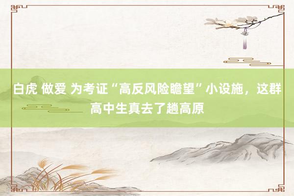 白虎 做爱 为考证“高反风险瞻望”小设施，这群高中生真去了趟高原