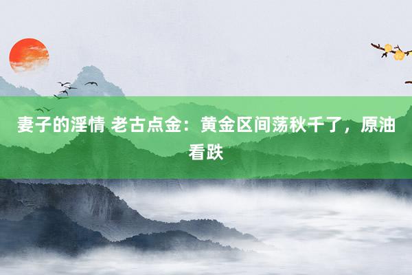 妻子的淫情 老古点金：黄金区间荡秋千了，原油看跌