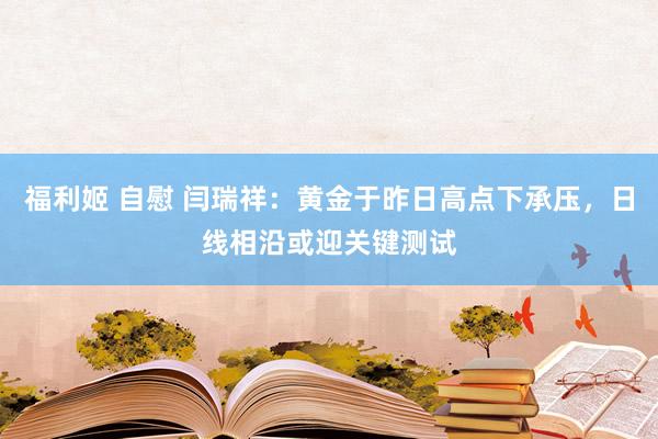 福利姬 自慰 闫瑞祥：黄金于昨日高点下承压，日线相沿或迎关键测试