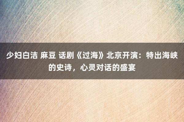 少妇白洁 麻豆 话剧《过海》北京开演：特出海峡的史诗，心灵对话的盛宴