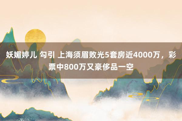 妖媚婷儿 勾引 上海须眉败光5套房近4000万，彩票中800万又豪侈品一空