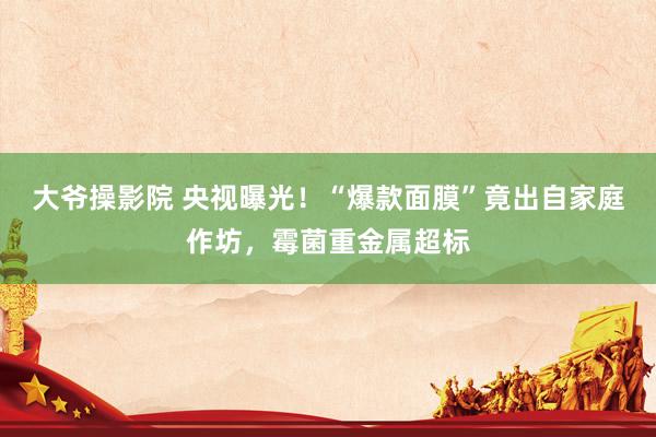 大爷操影院 央视曝光！“爆款面膜”竟出自家庭作坊，霉菌重金属超标