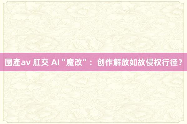 國產av 肛交 AI“魔改”：创作解放如故侵权行径？