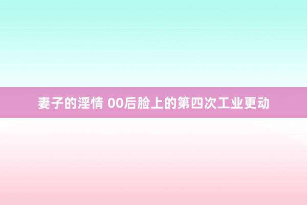 妻子的淫情 00后脸上的第四次工业更动