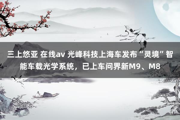 三上悠亚 在线av 光峰科技上海车发布“灵境”智能车载光学系统，已上车问界新M9、M8