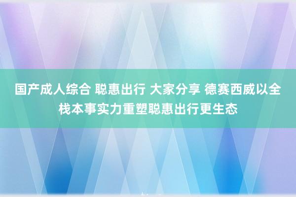 国产成人综合 聪惠出行 大家分享 德赛西威以全栈本事实力重塑聪惠出行更生态