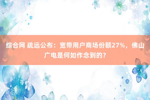 综合网 疏远公布：宽带用户商场份额27%，佛山广电是何如作念到的？