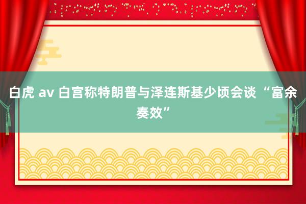 白虎 av 白宫称特朗普与泽连斯基少顷会谈 “富余奏效”