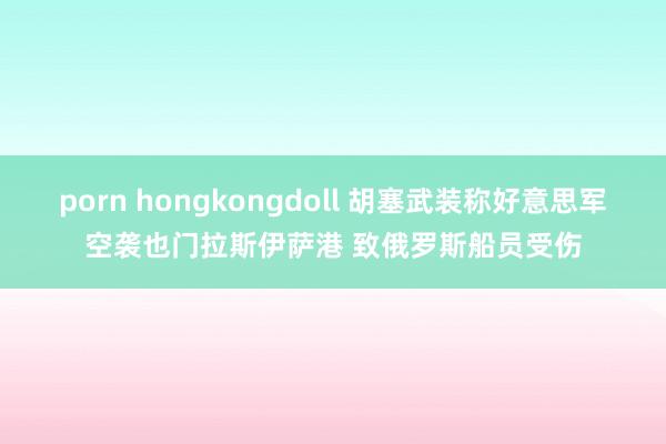 porn hongkongdoll 胡塞武装称好意思军空袭也门拉斯伊萨港 致俄罗斯船员受伤
