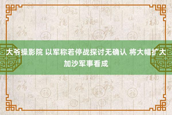 大爷操影院 以军称若停战探讨无确认 将大幅扩大加沙军事看成