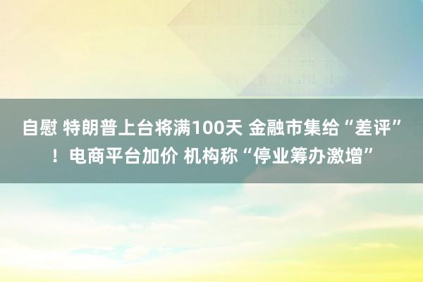 自慰 特朗普上台将满100天 金融市集给“差评”！电商平台加价 机构称“停业筹办激增”