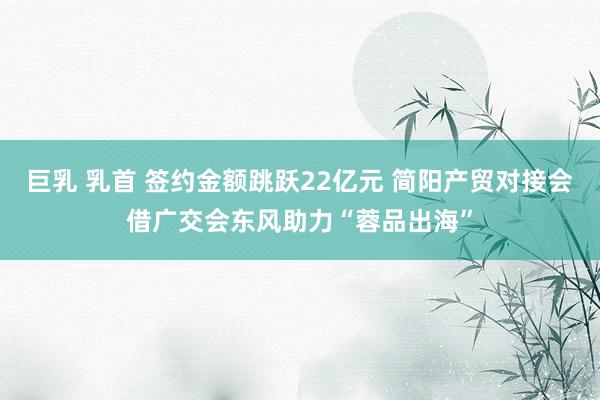 巨乳 乳首 签约金额跳跃22亿元 简阳产贸对接会借广交会东风助力“蓉品出海”
