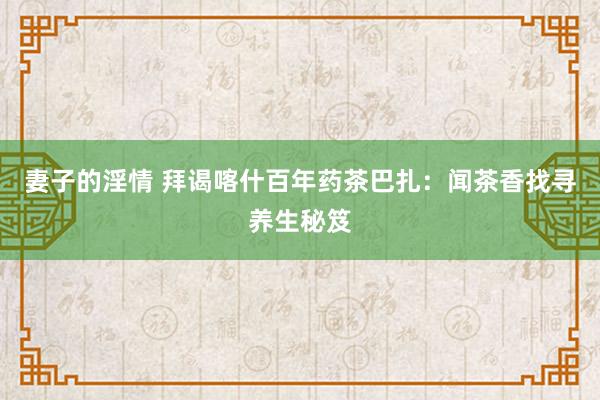妻子的淫情 拜谒喀什百年药茶巴扎：闻茶香找寻养生秘笈
