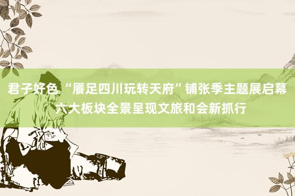 君子好色 “餍足四川玩转天府”铺张季主题展启幕  六大板块全景呈现文旅和会新抓行