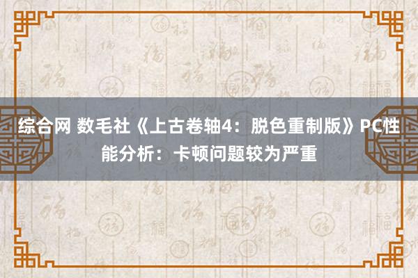 综合网 数毛社《上古卷轴4：脱色重制版》PC性能分析：卡顿问题较为严重