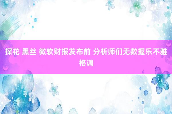探花 黑丝 微软财报发布前 分析师们无数握乐不雅格调