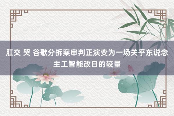 肛交 哭 谷歌分拆案审判正演变为一场关乎东说念主工智能改日的较量