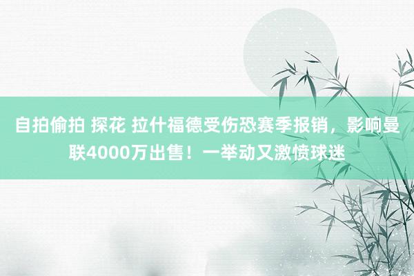 自拍偷拍 探花 拉什福德受伤恐赛季报销，影响曼联4000万出售！一举动又激愤球迷