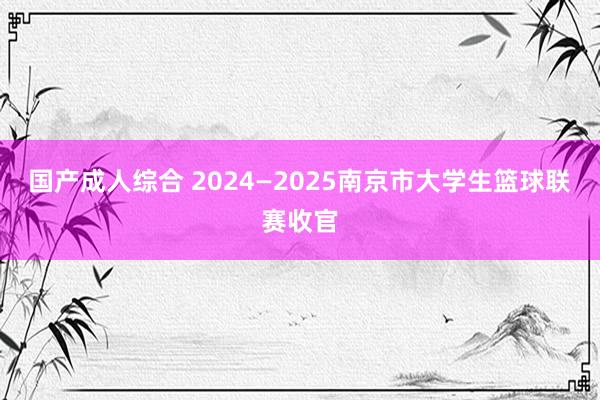 国产成人综合 2024—2025南京市大学生篮球联赛收官