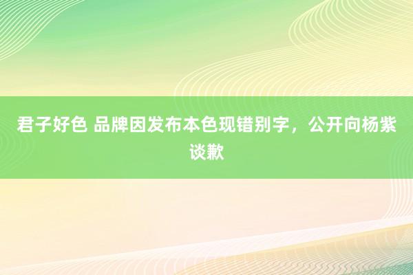 君子好色 品牌因发布本色现错别字，公开向杨紫谈歉