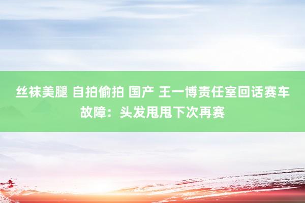 丝袜美腿 自拍偷拍 国产 王一博责任室回话赛车故障：头发甩甩下次再赛