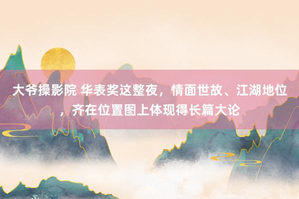 大爷操影院 华表奖这整夜，情面世故、江湖地位，齐在位置图上体现得长篇大论