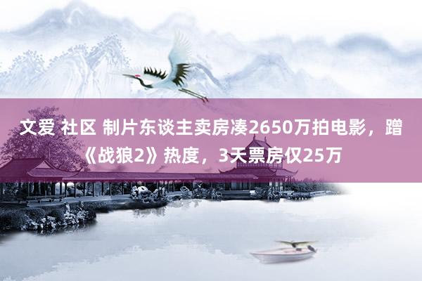文爱 社区 制片东谈主卖房凑2650万拍电影，蹭《战狼2》热度，3天票房仅25万