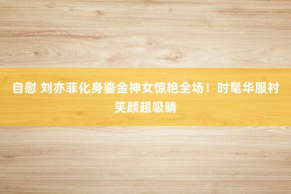 自慰 刘亦菲化身鎏金神女惊艳全场！时髦华服衬笑颜超吸睛