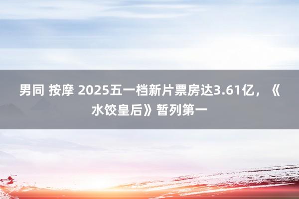 男同 按摩 2025五一档新片票房达3.61亿，《水饺皇后》暂列第一