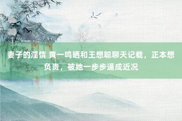 妻子的淫情 黄一鸣晒和王想聪聊天记载，正本想负责，被她一步步逼成近况