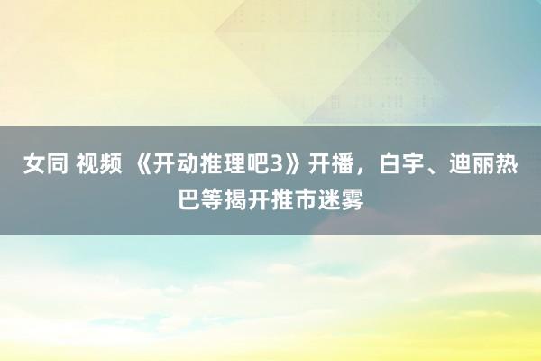女同 视频 《开动推理吧3》开播，白宇、迪丽热巴等揭开推市迷雾
