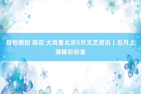 自拍偷拍 探花 大戏看北京5月文艺资讯丨五月上演精彩纷呈